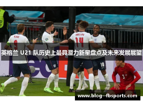 英格兰 U21 队历史上最具潜力新星盘点及未来发展展望 英格兰 U21 队历史上最具潜力新星盘点及未来发展展望