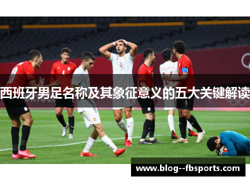 西班牙男足名称及其象征意义的五大关键解读 西班牙男足名称及其象征意义的五大关键解读
