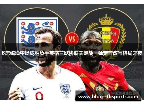 B席统治中场成胜负手英格兰欧协联关键战一锤定音改写格局之夜 B席统治中场成胜负手英格兰欧协联关键战一锤定音改写格局之夜