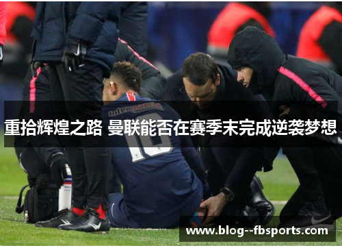 重拾辉煌之路 曼联能否在赛季末完成逆袭梦想